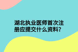 湖北執(zhí)業(yè)醫(yī)師首次注冊應(yīng)提交什么資料？