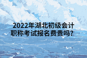 2022年湖北初級會計職稱考試報名費貴嗎？