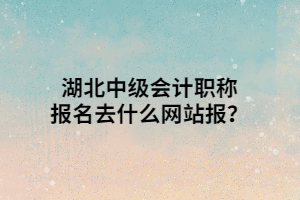 湖北中級會計職稱報名去什么網(wǎng)站報？