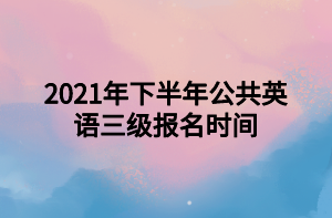 2021年下半年公共英語三級(jí)報(bào)名時(shí)間