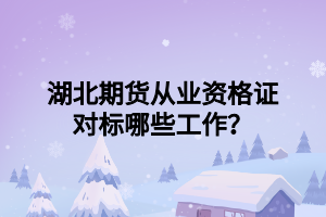 湖北期貨從業(yè)資格證對標哪些工作？