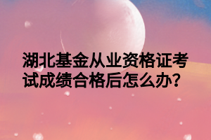 湖北基金從業(yè)資格證考試成績合格后怎么辦？