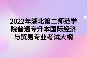 2022年湖北第二師范學院普通專升本國際經(jīng)濟與貿(mào)易專業(yè)考試大綱