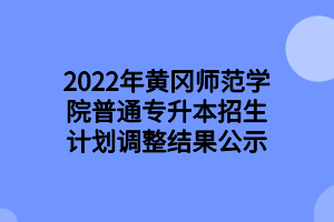 2022年黃岡師范學院普通專升本招生計劃調整結果公示