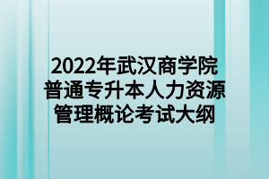 2022年武漢商學院普通專升本人力資源管理概論考試大綱