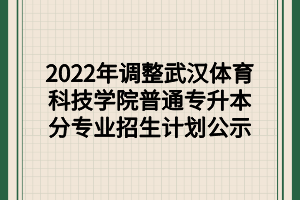 2022年調(diào)整武漢體育科技學院普通專升本分專業(yè)招生計劃公示