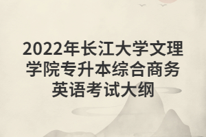 2022年長江大學(xué)文理學(xué)院專升本綜合商務(wù)英語考試大綱