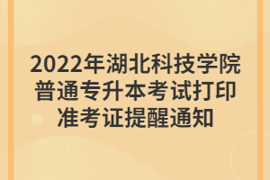 2022年湖北科技學院普通專升本考試打印準考證提醒通知