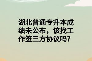 湖北普通專升本成績未公布，該找工作簽三方協(xié)議嗎？