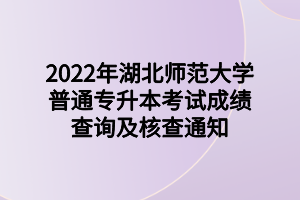 2022年湖北師范大學普通專升本考試成績查詢及核查通知 (1)